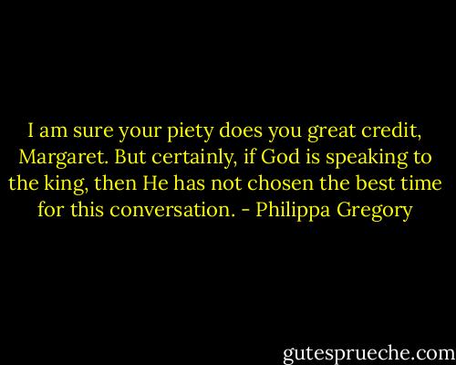 I am sure your piety does you great credit, Margaret. But certainly, if God is speaking to the king, then He has not chosen the best time for this conversation. - Philippa Gregory