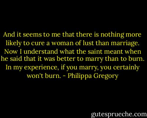 And it seems to me that there is nothing more likely to cure a woman of lust than marriage. Now I understand what the saint meant when he said that it was better to marry than to burn. In my experience, if you marry, you certainly won't burn. - Philippa Gregory