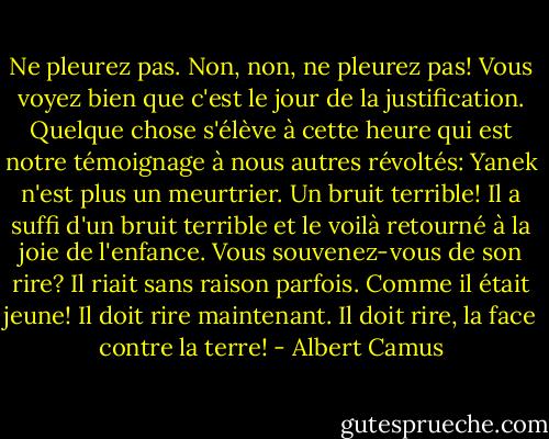 Ne pleurez pas. Non, non, ne pleurez pas! Vous voyez bien que c'est le jour de la justification. Quelque chose s'élève à cette heure qui est notre témoignage à nous autres révoltés: Yanek n'est plus un meurtrier. Un bruit terrible! Il a suffi d'un bruit terrible et le voilà retourné à la joie de l'enfance. Vous souvenez-vous de son rire? Il riait sans raison parfois. Comme il était jeune! Il doit rire maintenant. Il doit rire, la face contre la terre! - Albert Camus