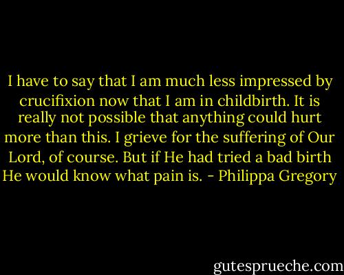 I have to say that I am much less impressed by crucifixion now that I am in childbirth. It is really not possible that anything could hurt more than this. I grieve for the suffering of Our Lord, of course. But if He had tried a bad birth He would know what pain is. - Philippa Gregory