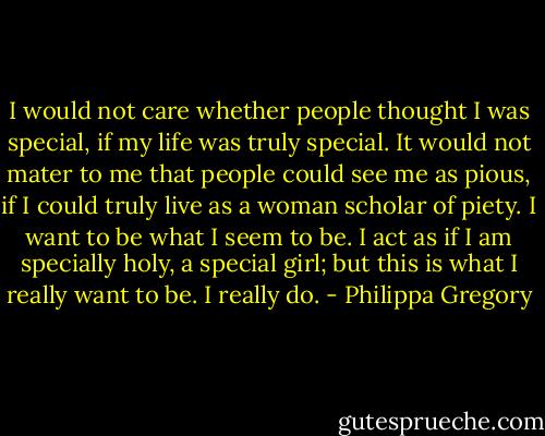 I would not care whether people thought I was special, if my life was truly special. It would not mater to me that people could see me as pious, if I could truly live as a woman scholar of piety. I want to be what I seem to be. I act as if I am specially holy, a special girl; but this is what I really want to be. I really do. - Philippa Gregory