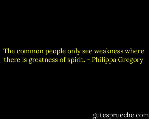 The common people only see weakness where there is greatness of spirit. - Philippa Gregory