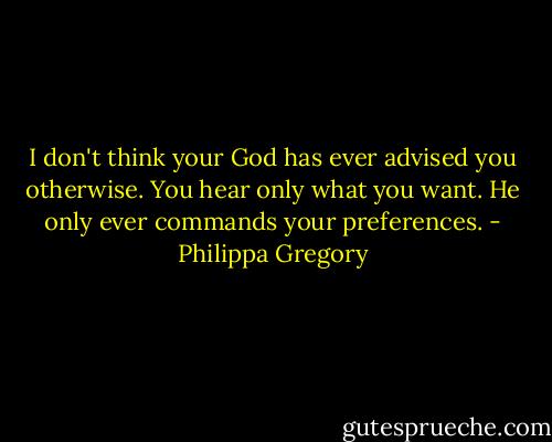 I don't think your God has ever advised you otherwise. You hear only what you want. He only ever commands your preferences. - Philippa Gregory