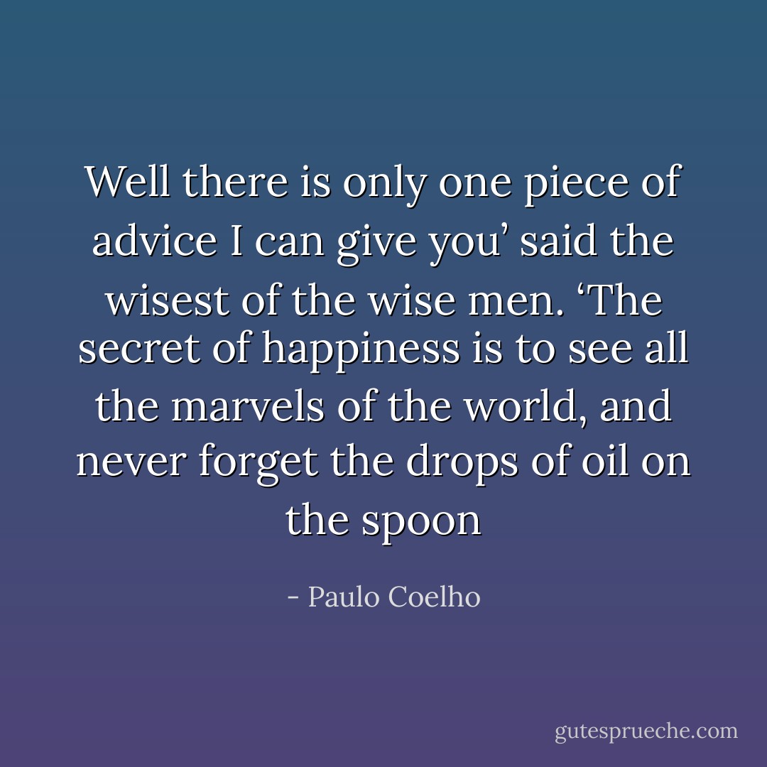 Well there is only one piece of advice I can give you’ said the wisest of the wise men. ‘The secret of happiness is to see all the marvels of the world, and never forget the drops of oil on the spoon - Paulo Coelho