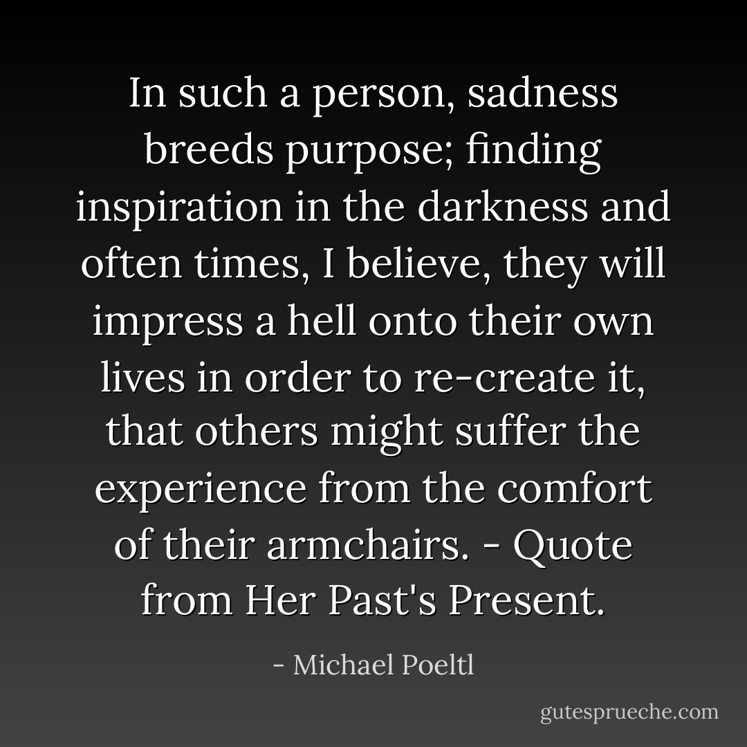 In such a person, sadness breeds purpose; finding inspiration in the darkness and often times, I believe, they will impress a hell onto their own lives in order to re-create it, that others might suffer the experience from the comfort of their armchairs. - Quote from Her Past's Present. - Michael Poeltl
