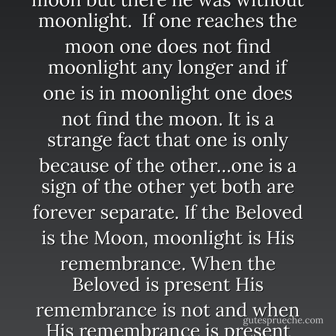 As long as man was in the moolight he desired to reach the moon…there was bliss in the moonlight but the moon itself was distant. Moonlight was near but man longed for the moon…man reached the moon but there he was without moonlight.<br /> If one reaches the moon one does not find moonlight any longer and if one is in moonlight one does not find the moon. It is a strange fact that one is only because of the other…one is a sign of the other yet both are forever separate. If the Beloved is the Moon, moonlight is His remembrance. When the Beloved is present His remembrance is not and when His remembrance is present the Beloved is not. Proximity to one is distance from the other, Union with one is separation from the other. Thus union is hidden in every separation and separation in every union. - Wasif Ali Wasif