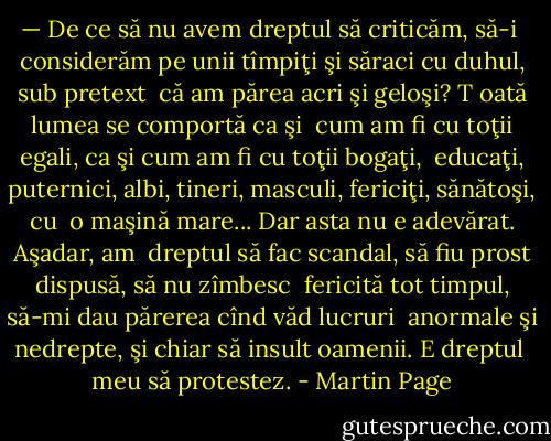 — De ce să nu avem dreptul să criticăm, să-i <br />considerăm pe unii tîmpiţi şi săraci cu duhul, sub pretext <br />că am părea acri şi geloşi? T oată lumea se comportă ca şi <br />cum am fi cu toţii egali, ca şi cum am fi cu toţii bogaţi, <br />educaţi, puternici, albi, tineri, masculi, fericiţi, sănătoşi, cu <br />o maşină mare... Dar asta nu e adevărat. Aşadar, am <br />dreptul să fac scandal, să fiu prost dispusă, să nu zîmbesc <br />fericită tot timpul, să-mi dau părerea cînd văd lucruri <br />anormale şi nedrepte, şi chiar să insult oamenii. E dreptul <br />meu să protestez. - Martin Page