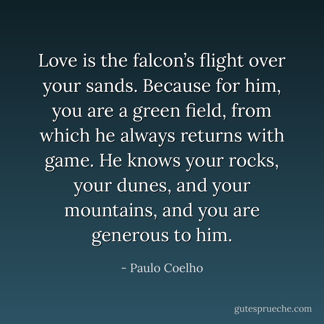 Love is the falcon’s flight over your sands. Because for him, you are a green field, from which he always returns with game. He knows your rocks, your dunes, and your mountains, and you are generous to him. - Paulo Coelho