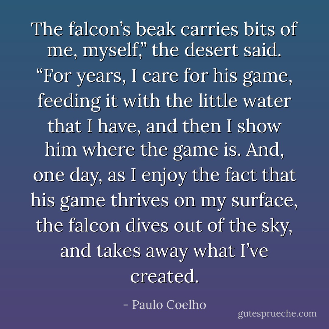 The falcon’s beak carries bits of me, myself,” the desert said. “For years, I care for his game, feeding it with the little water that I have, and then I show him where the game is. And, one day, as I enjoy the fact that his game thrives on my surface, the falcon dives out of the sky, and takes away what I’ve created. - Paulo Coelho