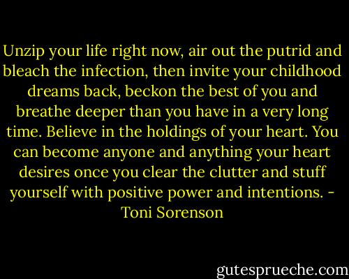 Unzip your life right now, air out the putrid and bleach the infection, then invite your childhood dreams back, beckon the best of you and breathe deeper than you have in a very long time. Believe in the holdings of your heart. You can become anyone and anything your heart desires once you clear the clutter and stuff yourself with positive power and intentions. - Toni Sorenson
