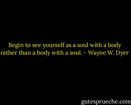 Begin to see yourself as a soul with a body rather than a body with a soul. - Wayne W. Dyer