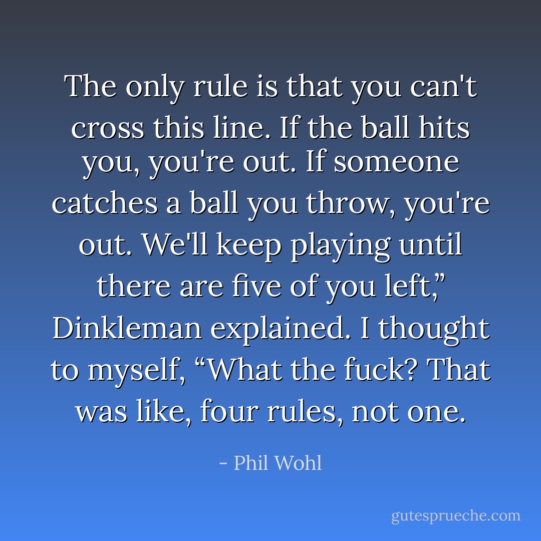 The only rule is that you can't cross this line. If the ball hits you, you're<br />out. If someone catches a ball you throw, you're out. We'll keep playing until there are five of you left,” Dinkleman explained.<br />I thought to myself, “What the fuck? That was like, four rules, not one. - Phil Wohl