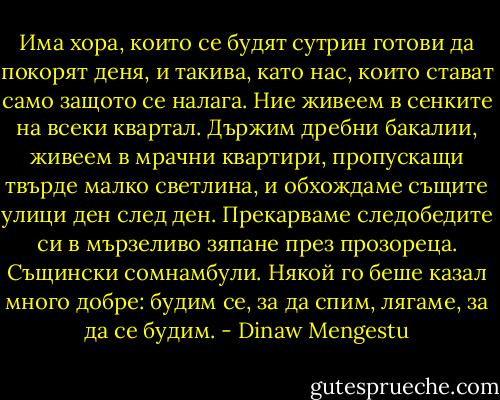 Има хора, които се будят сутрин готови да покорят деня, и такива, като нас, които стават само защото се налага. Ние живеем в сенките на всеки квартал. Държим дребни бакалии, живеем в мрачни квартири, пропускащи твърде малко светлина, и обхождаме същите улици ден след ден. Прекарваме следобедите си в мързеливо зяпане през прозореца. Същински сомнамбули. Някой го беше казал много добре: будим се, за да спим, лягаме, за да се будим. - Dinaw Mengestu
