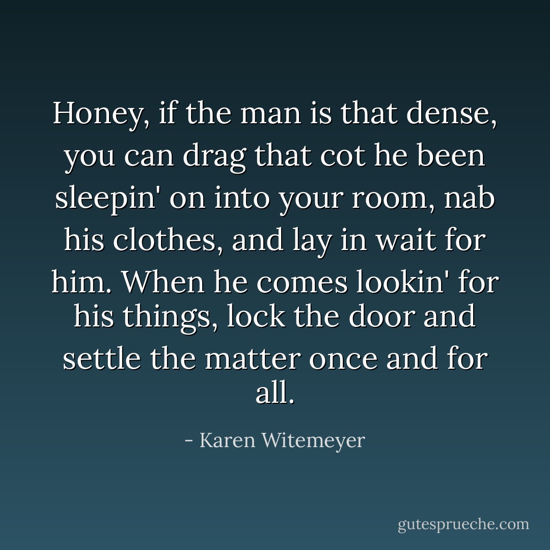 Honey, if the man is that dense, you can drag that cot he been sleepin' on into your room, nab his clothes, and lay in wait for him. When he comes lookin' for his things, lock the door and settle the matter once and for all. - Karen Witemeyer