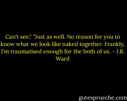 Can't see."<br />"Just as well. No reason for you to know what we look like naked together. Frankly, I'm traumatised enough for the both of us. - J.R. Ward