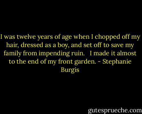 I was twelve years of age when I chopped off my hair, dressed as a boy, and set off to save my family from impending ruin. <br /><br />I made it almost to the end of my front garden. - Stephanie Burgis
