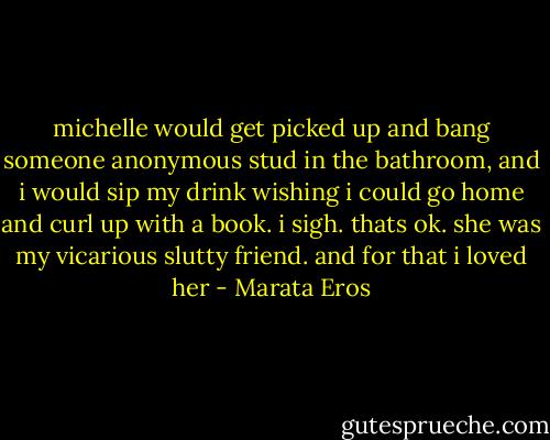 michelle would get picked up and bang someone anonymous stud in the bathroom, and i would sip my drink wishing i could go home and curl up with a book. i sigh. thats ok. she was my vicarious slutty friend. and for that i loved her - Marata Eros