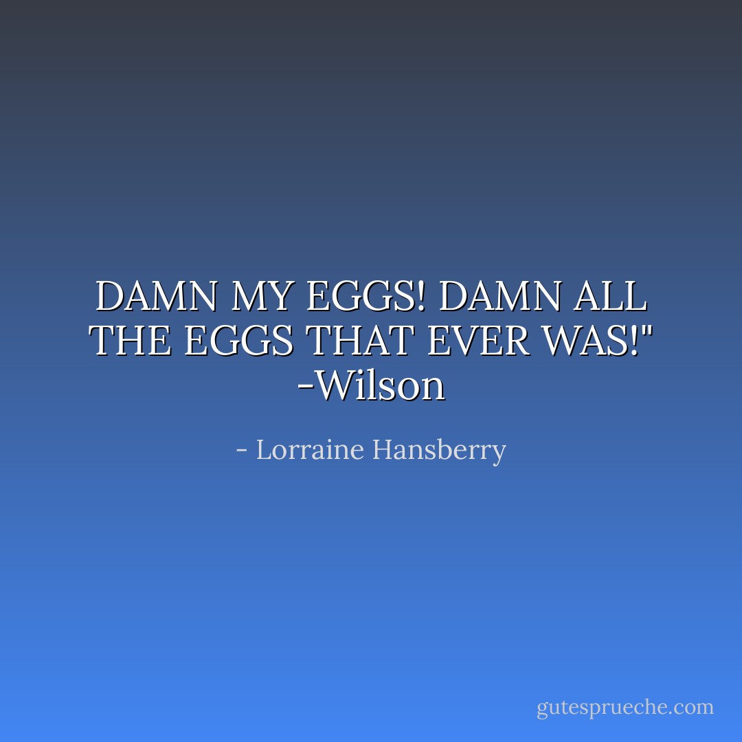 DAMN MY EGGS! DAMN ALL THE EGGS THAT EVER WAS!" -Wilson - Lorraine Hansberry