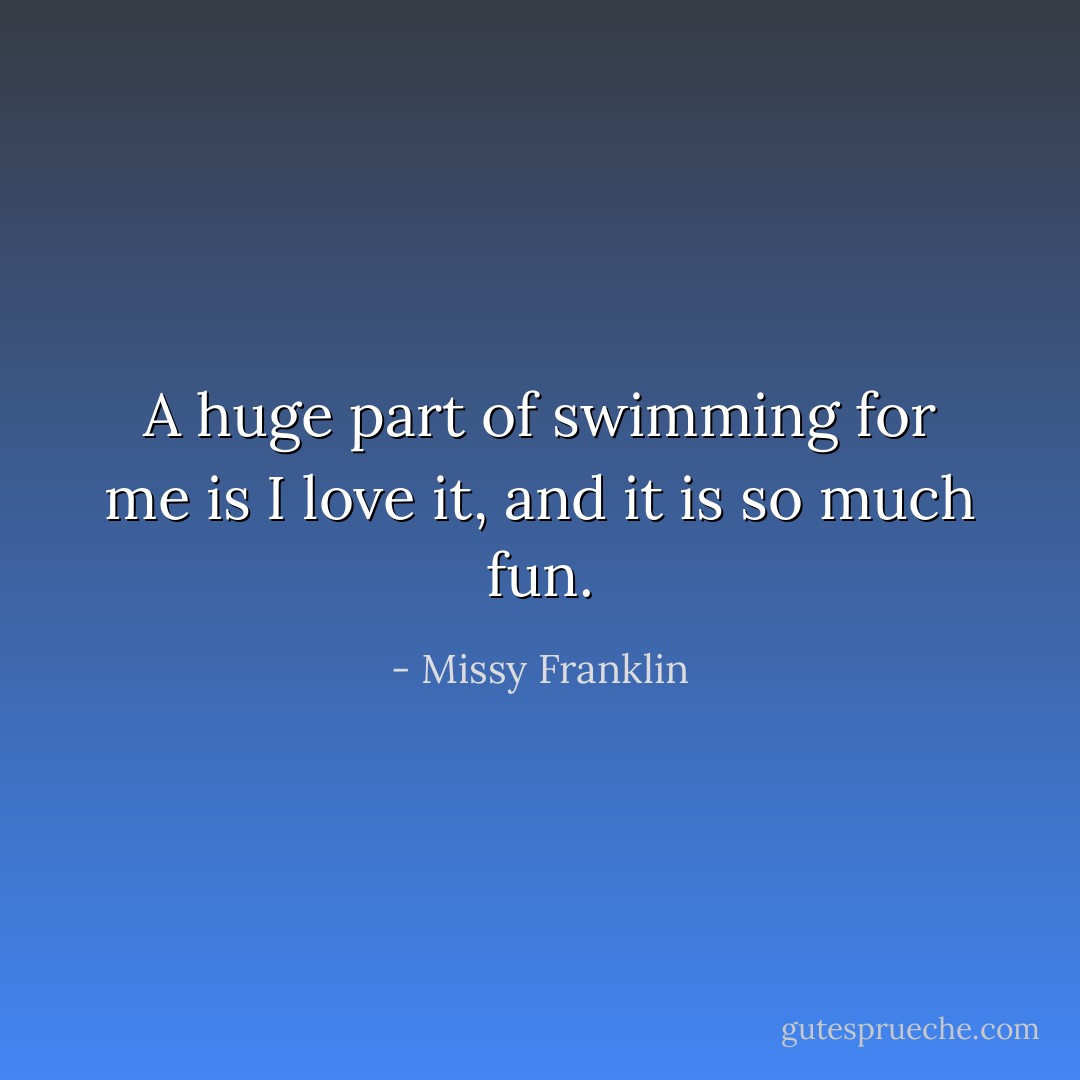 A huge part of swimming for me is I love it, and it is so much fun. - Missy Franklin