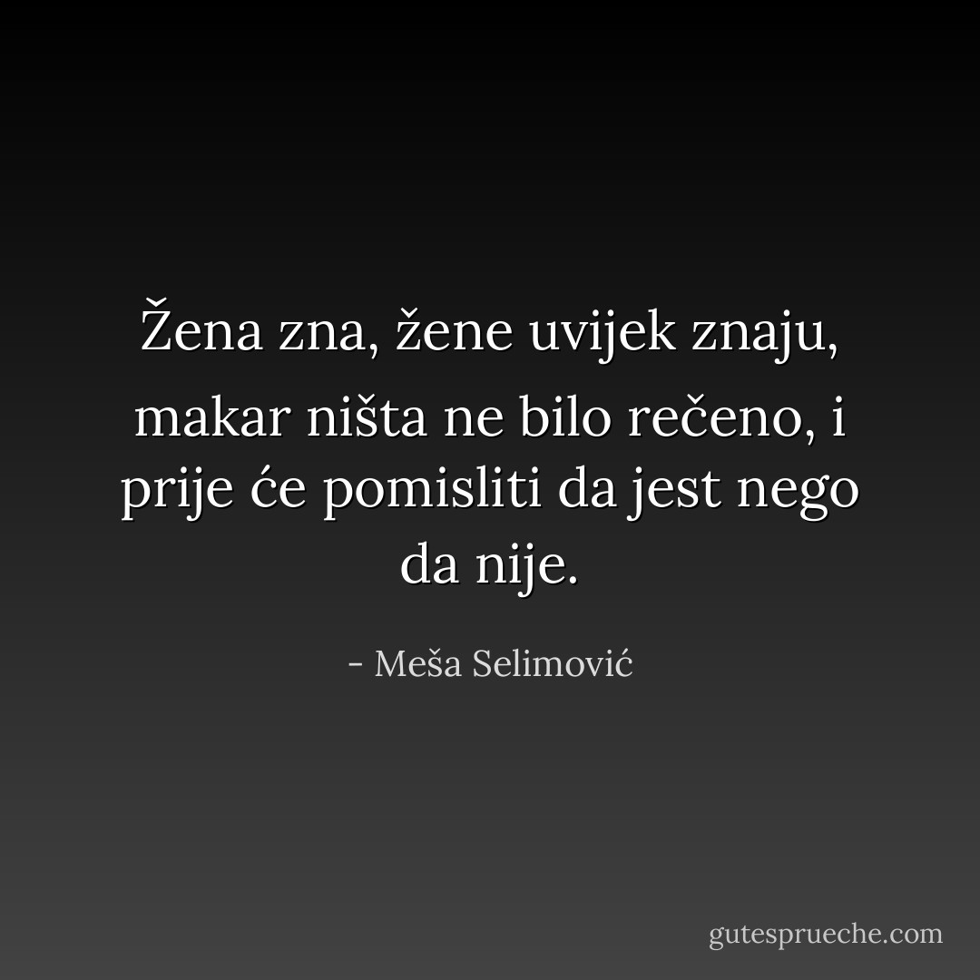 Žena zna, žene uvijek znaju, makar ništa ne bilo rečeno, i prije će pomisliti da jest nego da nije. - Meša Selimović