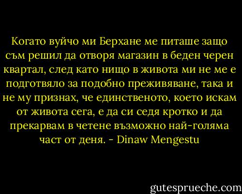 Когато вуйчо ми Берхане ме питаше защо съм решил да отворя магазин в беден черен квартал, след като нищо в живота ми не ме е подготвяло за подобно преживяване, така и не му признах, че единственото, което искам от живота сега, е да си седя кротко и да прекарвам в четене възможно най-голяма част от деня. - Dinaw Mengestu