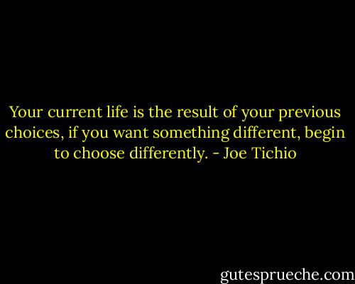 Your current life is the result of your previous choices, if you want something different, begin to choose differently. - Joe Tichio