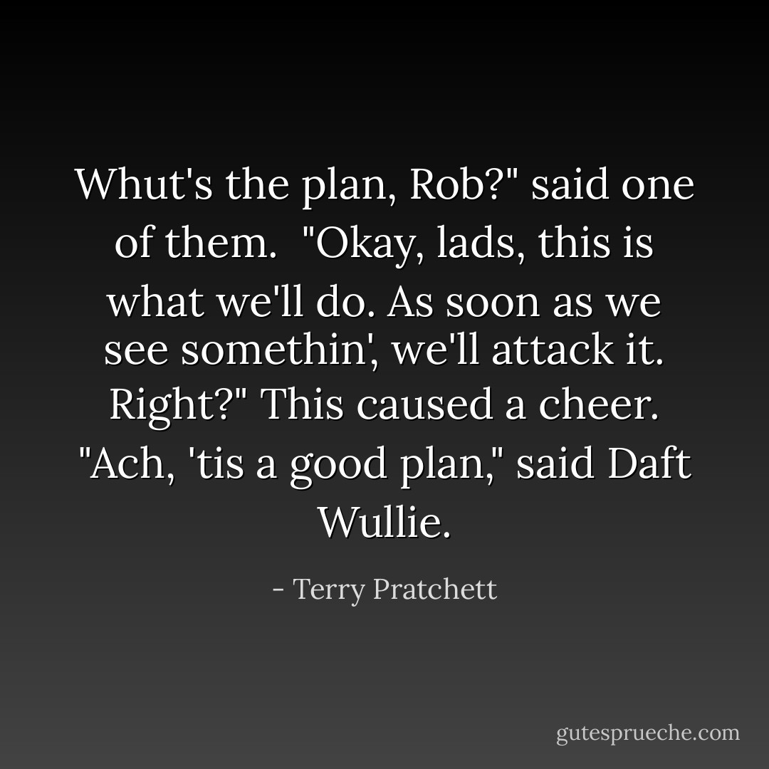 Whut's the plan, Rob?" said one of them. <br />"Okay, lads, this is what we'll do. As soon as we see somethin', we'll attack it. Right?"<br />This caused a cheer.<br />"Ach, 'tis a good plan," said Daft Wullie. - Terry Pratchett