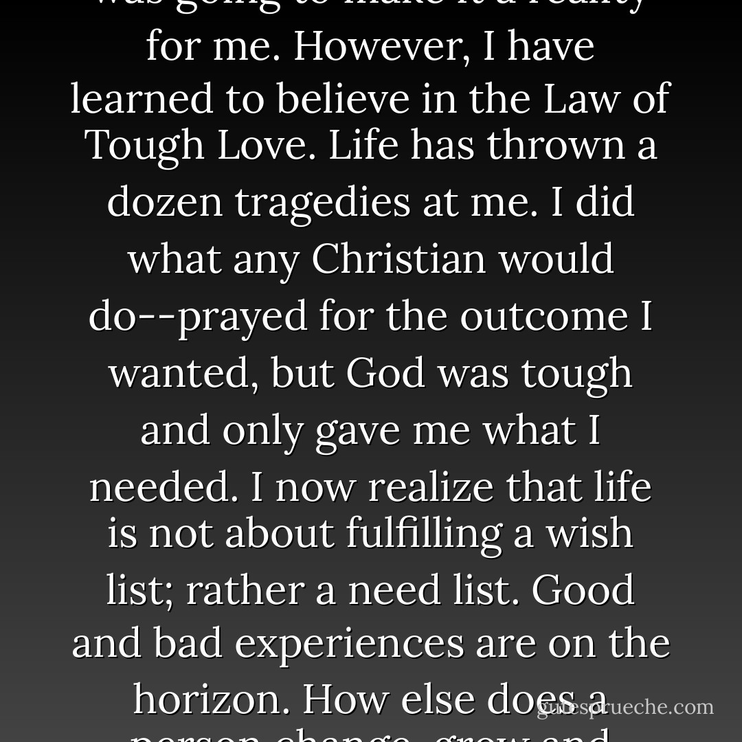 I don’t believe in the Law of Attraction. There were things I wanted in my life that no amount of positive thinking was going to make it a reality for me. However, I have learned to believe in the Law of Tough Love. Life has thrown a dozen tragedies at me. I did what any Christian would do--prayed for the outcome I wanted, but God was tough and only gave me what I needed. I now realize that life is not about fulfilling a wish list; rather a need list. Good and bad experiences are on the horizon. How else does a person change, grow and evolve? And just like any warrior woman, I won’t simply survive-- but thrive! - Shannon L. Alder