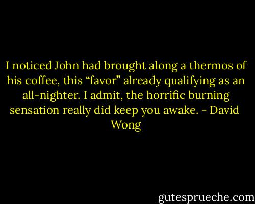 I noticed John had brought along a thermos of his coffee, this “favor” already qualifying as an all-nighter. I admit, the horrific burning sensation really did keep you awake. - David  Wong