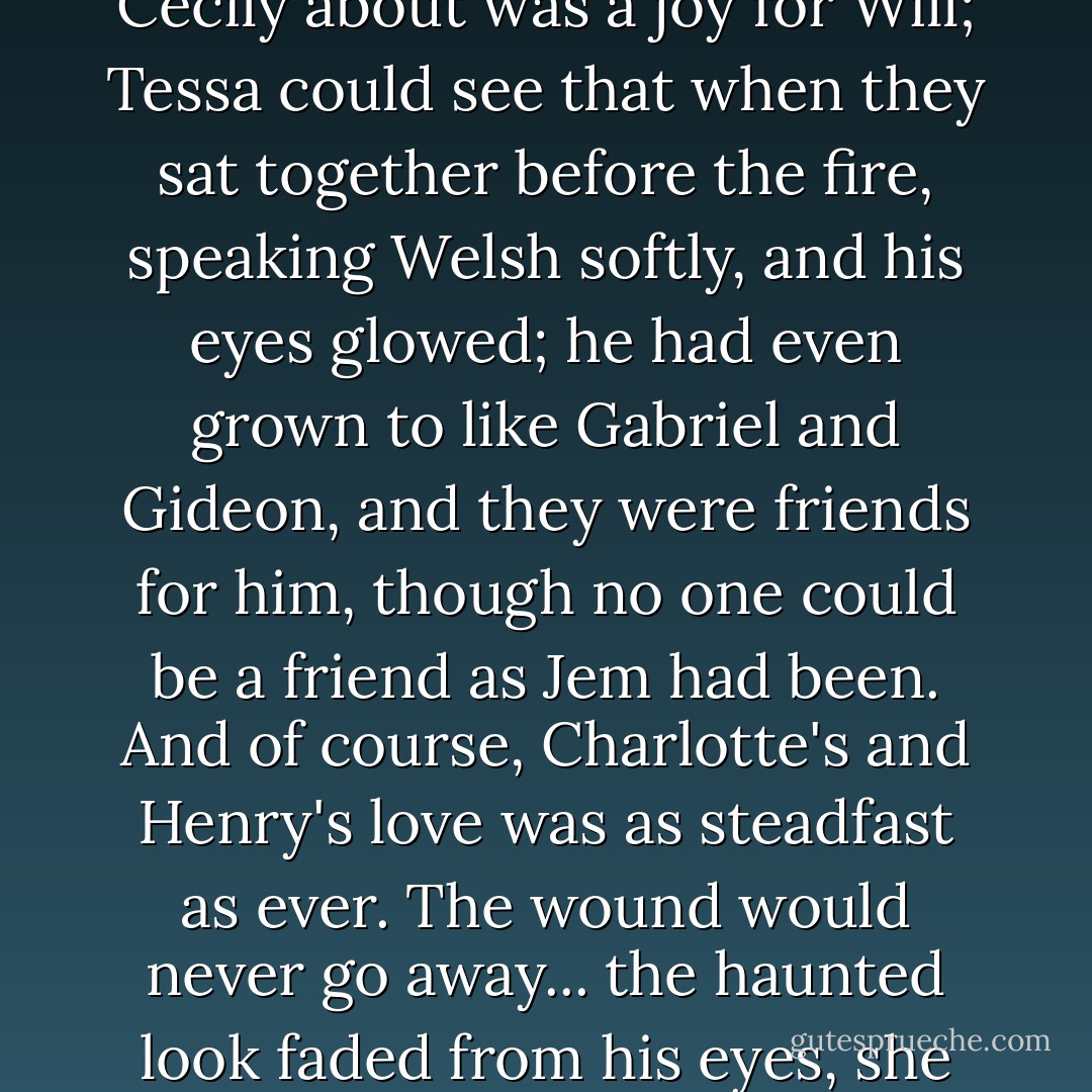 She knew that she could not be Jem for Will. No one could. But slowly the hollow places in his heart were filling in. Having Cecily about was a joy for Will; Tessa could see that when they sat together before the fire, speaking Welsh softly, and his eyes glowed; he had even grown to like Gabriel and Gideon, and they were friends for him, though no one could be a friend as Jem had been. And of course, Charlotte's and Henry's love was as steadfast as ever. The wound would never go away... the haunted look faded from his eyes, she began to breathe more easily, knowing that look was not a mortal one. - Cassandra Clare