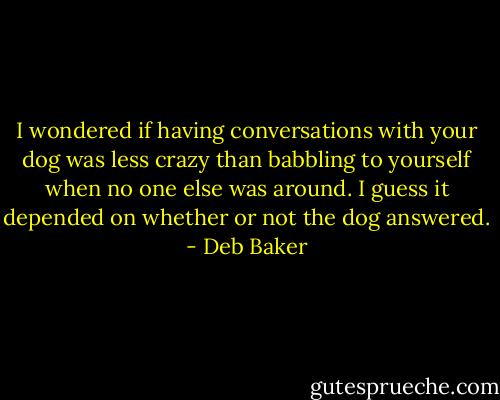 I wondered if having conversations with your dog was less crazy than babbling to yourself when no one else was around. I guess it depended on whether or not the dog answered. - Deb Baker