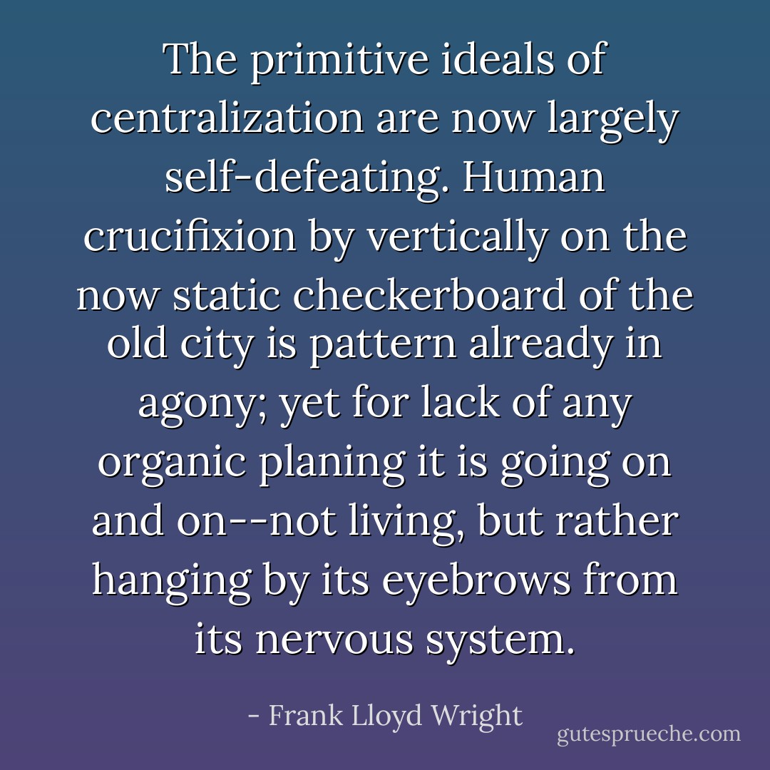 The primitive ideals of centralization are now largely self-defeating. Human crucifixion by vertically on the now static checkerboard of the old city is pattern already in agony; yet for lack of any organic planing it is going on and on--not living, but rather hanging by its eyebrows from its nervous system. - Frank Lloyd Wright
