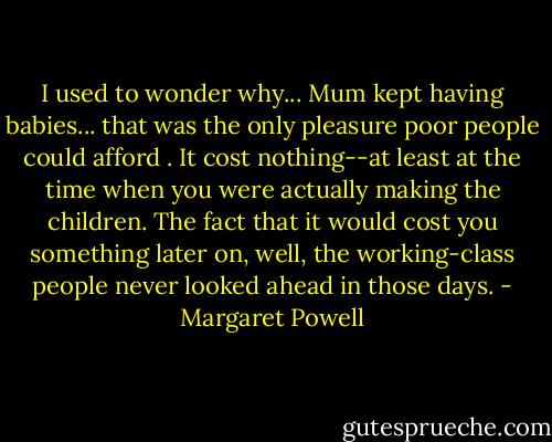 I used to wonder why... Mum kept having babies... that was the only pleasure poor people could afford . It cost nothing--at least at the time when you were actually making the children. The fact that it would cost you something later on, well, the working-class people never looked ahead in those days. - Margaret Powell