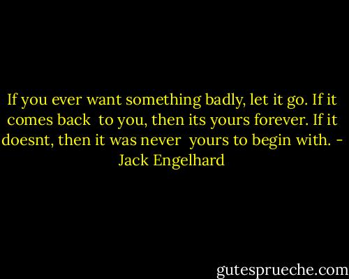 If you ever want something badly, let it go. If it comes back<br /> to you, then its yours forever. If it doesnt, then it was never<br /> yours to begin with. - Jack Engelhard