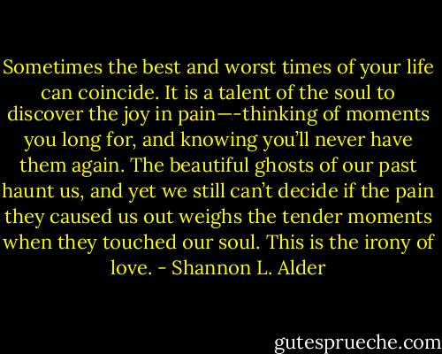 Sometimes the best and worst times of your life can coincide. It is a talent of the soul to discover the joy in pain—-thinking of moments you long for, and knowing you’ll never have them again. The beautiful ghosts of our past haunt us, and yet we still can’t decide if the pain they caused us out weighs the tender moments when they touched our soul. This is the irony of love. - Shannon L. Alder