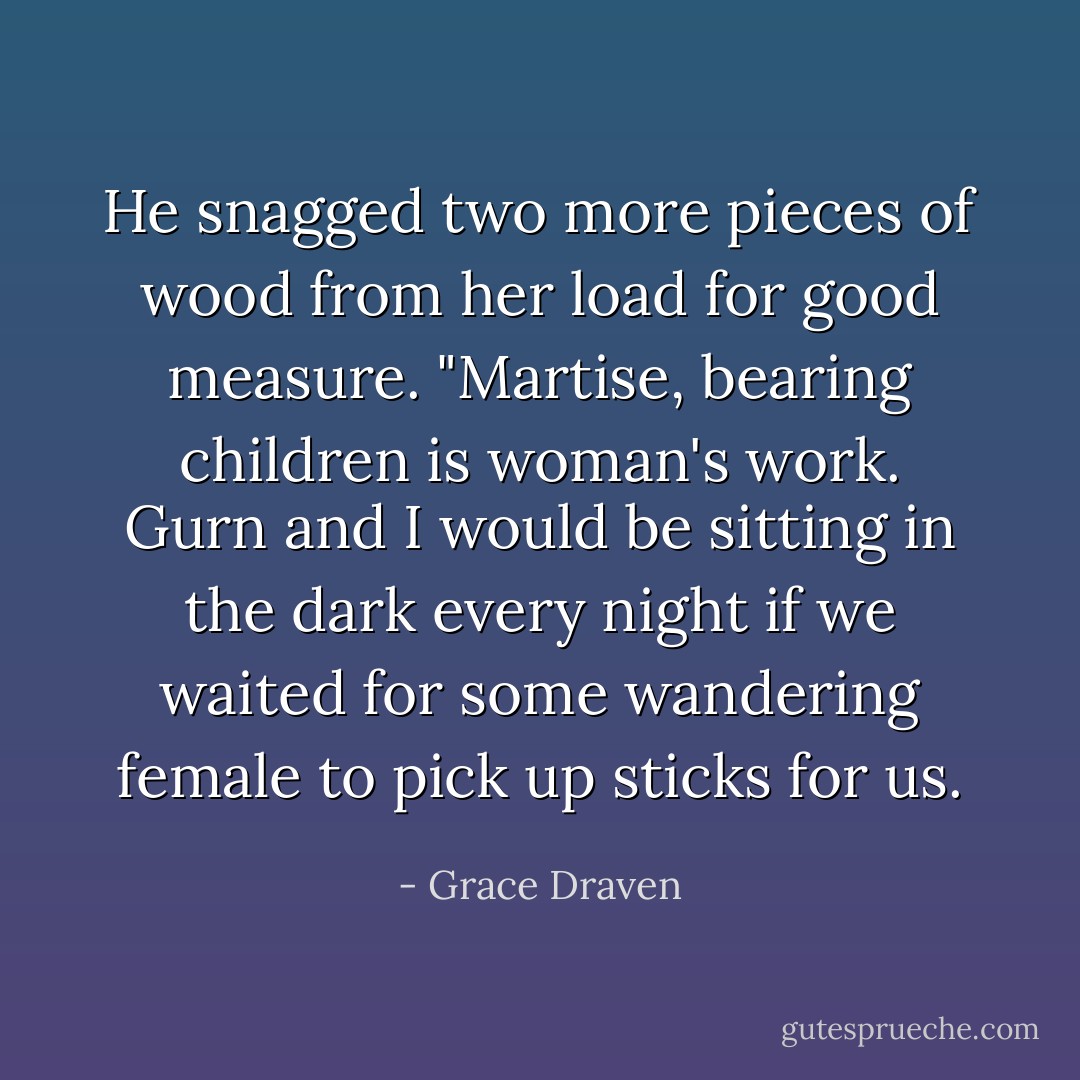 He snagged two more pieces of wood from her load for good measure. "Martise, bearing children is woman's work. Gurn and I would be sitting in the dark every night if we waited for some wandering female to pick up sticks for us. - Grace Draven