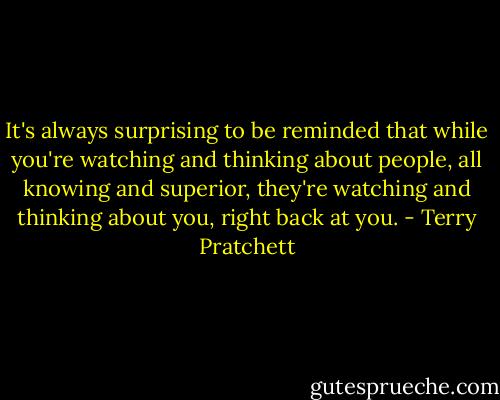 It's always surprising to be reminded that while you're watching and thinking about people, all knowing and superior, they're watching and thinking about you, right back at you. - Terry Pratchett