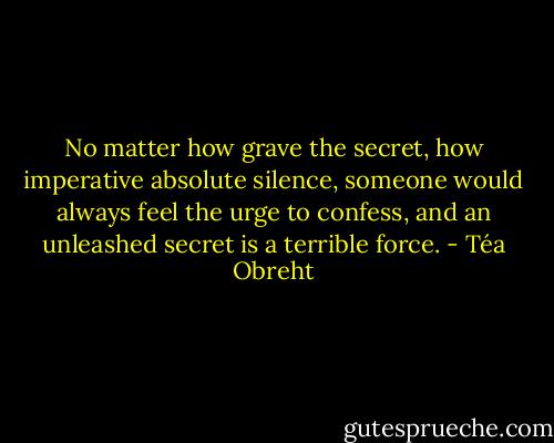 No matter how grave the secret, how imperative absolute silence, someone would always feel the urge to confess, and an unleashed secret is a terrible force. - Téa Obreht