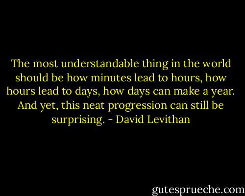 The most understandable thing in the world should be how minutes lead to hours, how hours lead to days, how days can make a year. And yet, this neat progression can still be surprising. - David Levithan