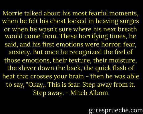 Morrie talked about his most fearful moments, when he felt his chest locked in heaving surges or when he wasn't sure where his next breath would come from. These horrifying times, he said, and his first emotions were horror, fear, anxiety. But once he recognized the feel of those emotions, their texture, their moisture, the shiver down the back, the quick flash of heat that crosses your brain - then he was able to say, "Okay,. This is fear. Step away from it. Step away. - Mitch Albom