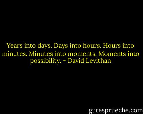 Years into days.<br />Days into hours.<br />Hours into minutes.<br />Minutes into moments.<br />Moments into possibility. - David Levithan