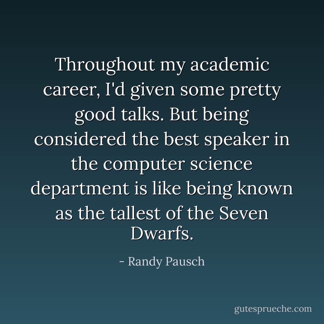 Throughout my academic career, I'd given some pretty good talks. But being considered the best speaker in the computer science department is like being known as the tallest of the Seven Dwarfs. - Randy Pausch