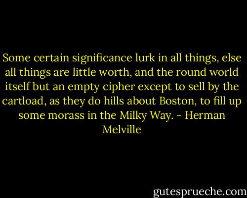 Some certain significance lurk in all things, else all things are little worth, and the round world itself but an empty cipher except to sell by the cartload, as they do hills about Boston, to fill up some morass in the Milky Way. - Herman Melville
