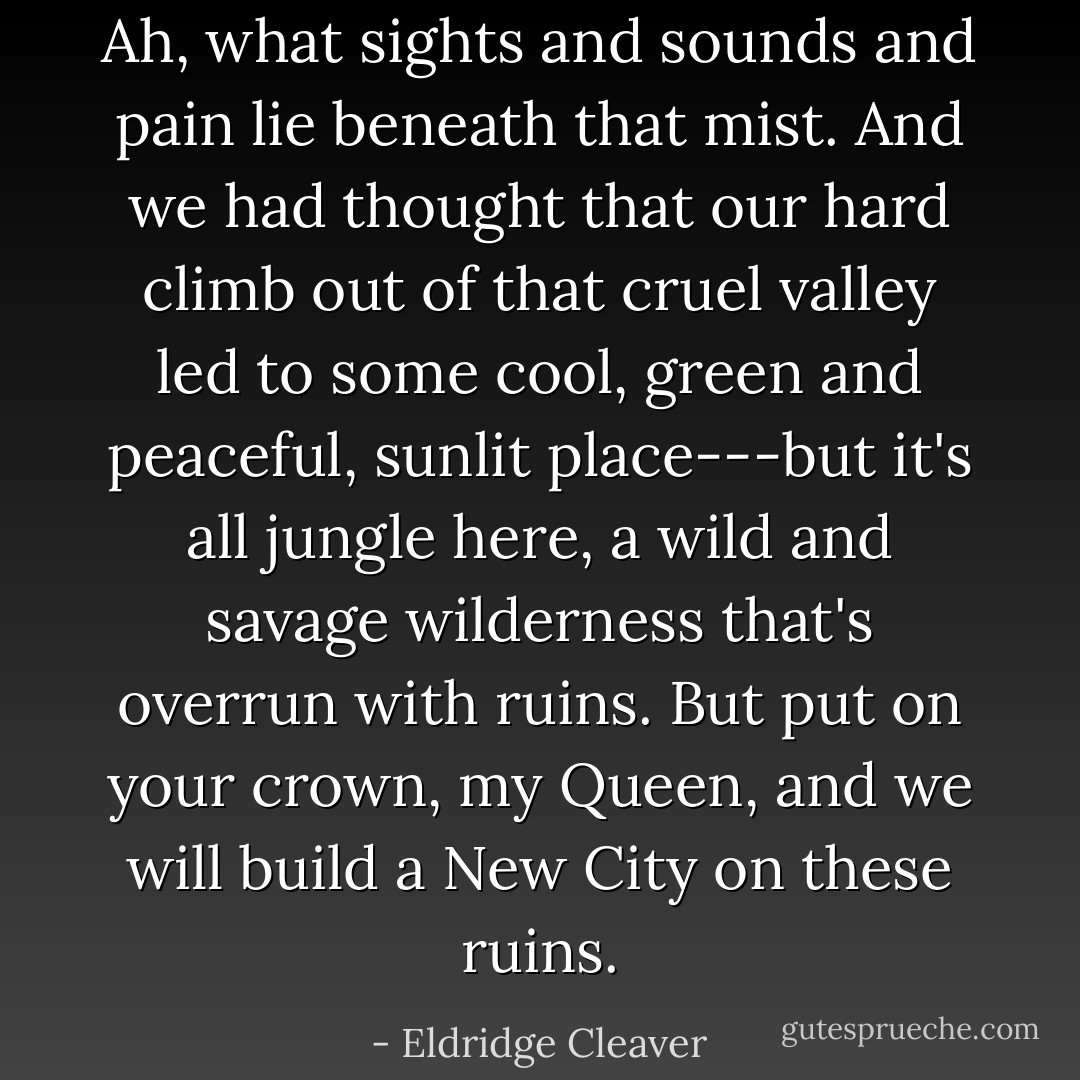 Ah, what sights and sounds and pain lie beneath that mist. And we had thought that our hard climb out of that cruel valley led to some cool, green and peaceful, sunlit place---but it's all jungle here, a wild and savage wilderness that's overrun with ruins. But put on your crown, my Queen, and we will build a New City on these ruins. - Eldridge Cleaver