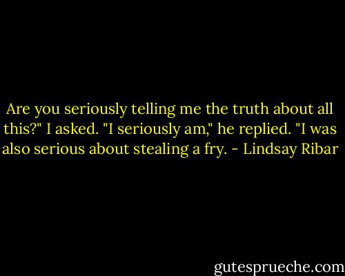 Are you seriously telling me the truth about all this?" I asked.<br />"I seriously am," he replied. "I was also serious about stealing a fry. - Lindsay Ribar