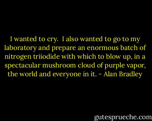 I wanted to cry.<br /><br />I also wanted to go to my laboratory and prepare an enormous batch of nitrogen triiodide with which to blow up, in a spectacular mushroom cloud of purple vapor, the world and everyone in it. - Alan Bradley