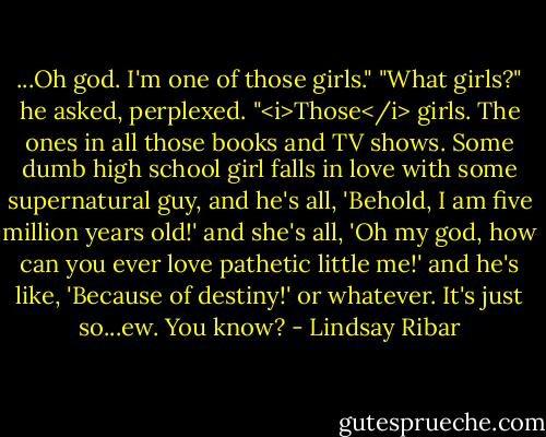 ...Oh god. I'm one of those girls."<br />"What girls?" he asked, perplexed.<br />"<i>Those</i> girls. The ones in all those books and TV shows. Some dumb high school girl falls in love with some supernatural guy, and he's all, 'Behold, I am five million years old!' and she's all, 'Oh my god, how can you ever love pathetic little me!' and he's like, 'Because of destiny!' or whatever. It's just so...ew. You know? - Lindsay Ribar