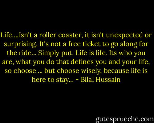 Life....Isn't a roller coaster, it isn't unexpected or surprising. It's not a free ticket to go along for the ride... Simply put, Life is life. Its who you are, what you do that defines you and your life, so choose ... but choose wisely, because life is here to stay... - Bilal Hussain