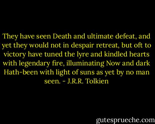 They have seen Death and ultimate defeat,<br />and yet they would not in despair retreat,<br />but oft to victory have tuned the lyre<br />and kindled hearts with legendary fire,<br />illuminating Now and dark Hath-been<br />with light of suns as yet by no man seen. - J.R.R. Tolkien