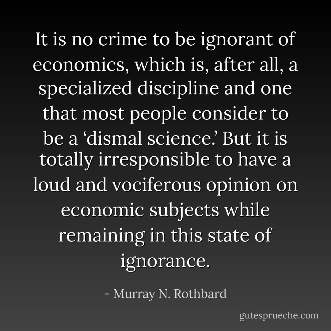 It is no crime to be ignorant of economics, which is, after all, a specialized discipline and one that most people consider to be a ‘dismal science.’ But it is totally irresponsible to have a loud and vociferous opinion on economic subjects while remaining in this state of ignorance. - Murray N. Rothbard